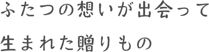 ふたつの想いが出会って生まれた贈りもの