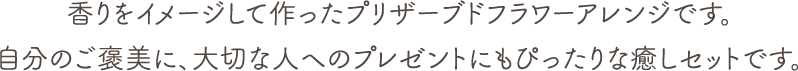 香りをイメージして作ったプリザーブドフラワーアレンジです。自分のご褒美に、大切な人へのプレゼントにもぴったりな癒しセットです。